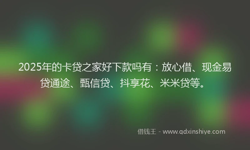 2025年的卡贷之家好下款吗有：放心借、现金易贷通途、甄信贷、抖享花、米米贷等。