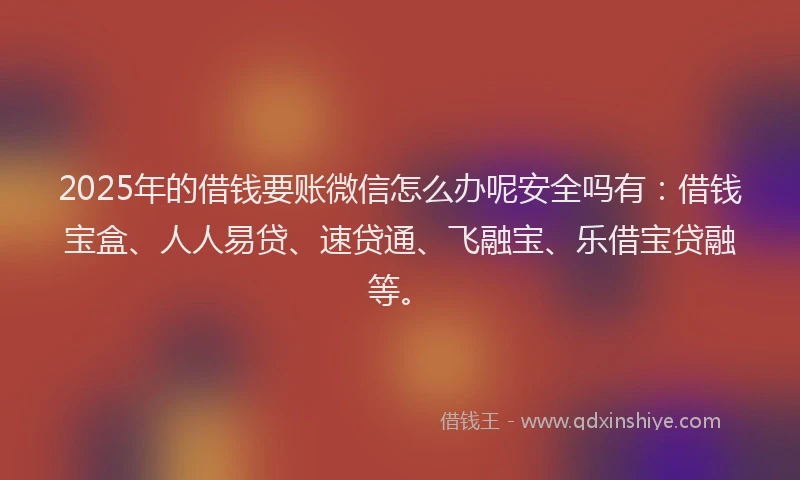 2025年的借钱要账微信怎么办呢安全吗有：借钱宝盒、人人易贷、速贷通、飞融宝、乐借宝贷融等。