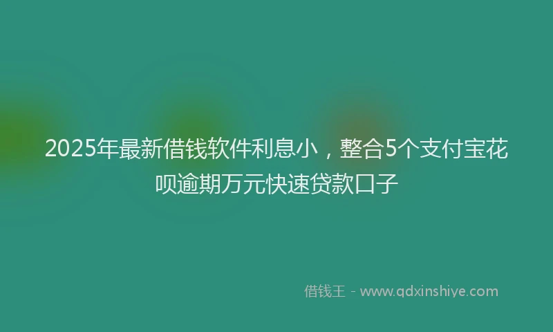 2025年最新借钱软件利息小，整合5个支付宝花呗逾期万元快速贷款口子