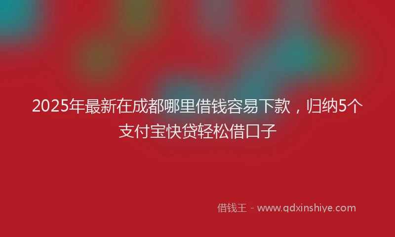 2025年最新在成都哪里借钱容易下款，归纳5个支付宝快贷轻松借口子