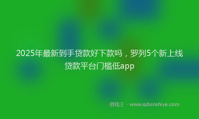 2025年最新到手贷款好下款吗，罗列5个新上线贷款平台门槛低app
