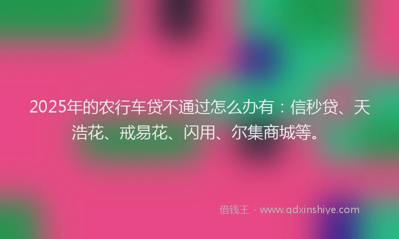 2025年的农行车贷不通过怎么办有：信秒贷、天浩花、戒易花、闪用、尔集商城等。