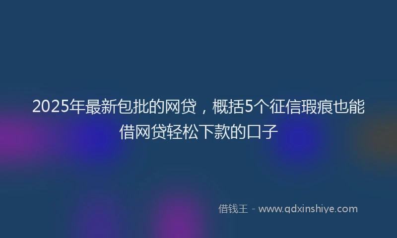 2025年最新包批的网贷，概括5个征信瑕疵也能借网贷轻松下款的口子