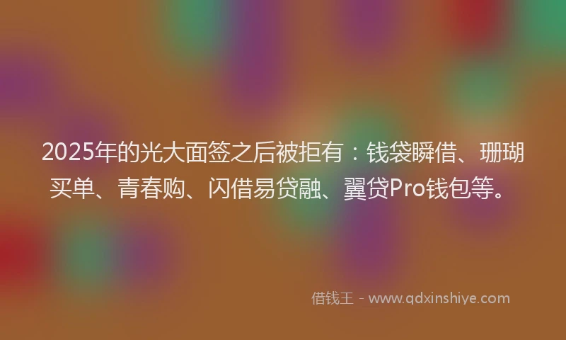 2025年的光大面签之后被拒有：钱袋瞬借、珊瑚买单、青春购、闪借易贷融、翼贷Pro钱包等。