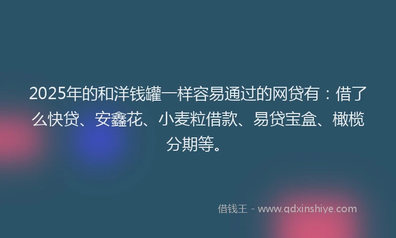2025年的和洋钱罐一样容易通过的网贷有：借了么快贷、安鑫花、小麦粒借款、易贷宝盒、橄榄分期等。