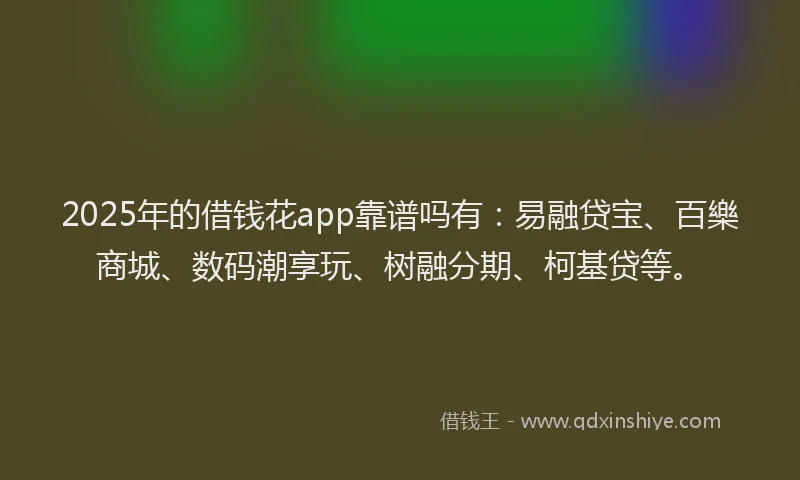 2025年的借钱花app靠谱吗有：易融贷宝、百樂商城、数码潮享玩、树融分期、柯基贷等。