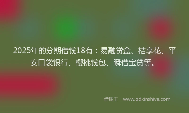 2025年的分期借钱18有：易融贷盒、桔享花、平安口袋银行、樱桃钱包、瞬借宝贷等。
