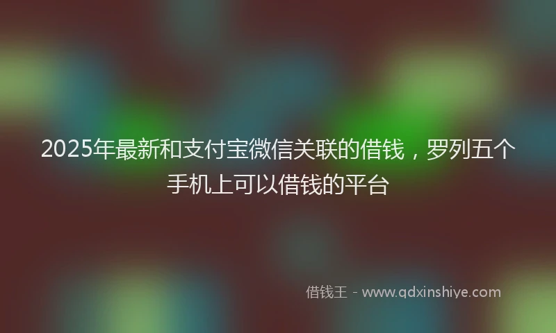 2025年最新和支付宝微信关联的借钱，罗列五个手机上可以借钱的平台