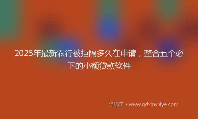 2025年最新农行被拒隔多久在申请，整合五个必下的小额贷款软件