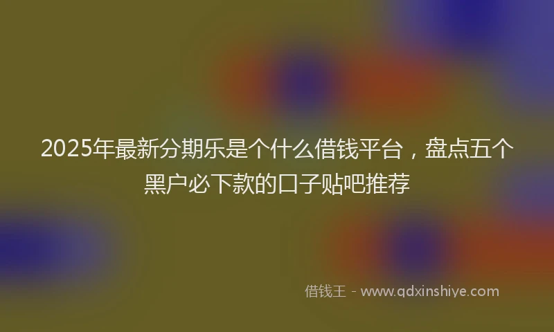 2025年最新分期乐是个什么借钱平台，盘点五个黑户必下款的口子贴吧推荐