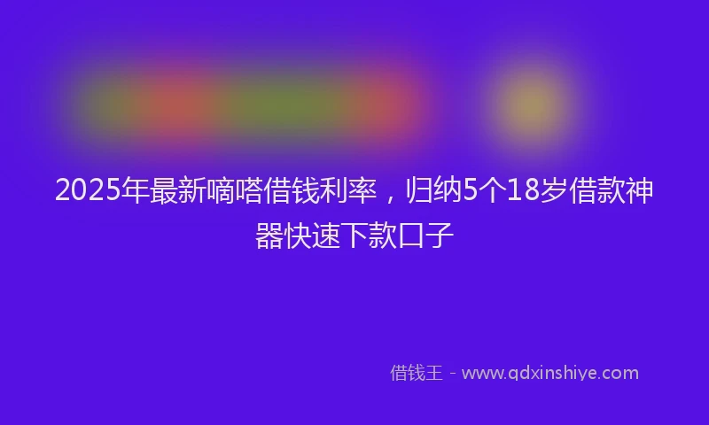 2025年最新嘀嗒借钱利率，归纳5个18岁借款神器快速下款口子