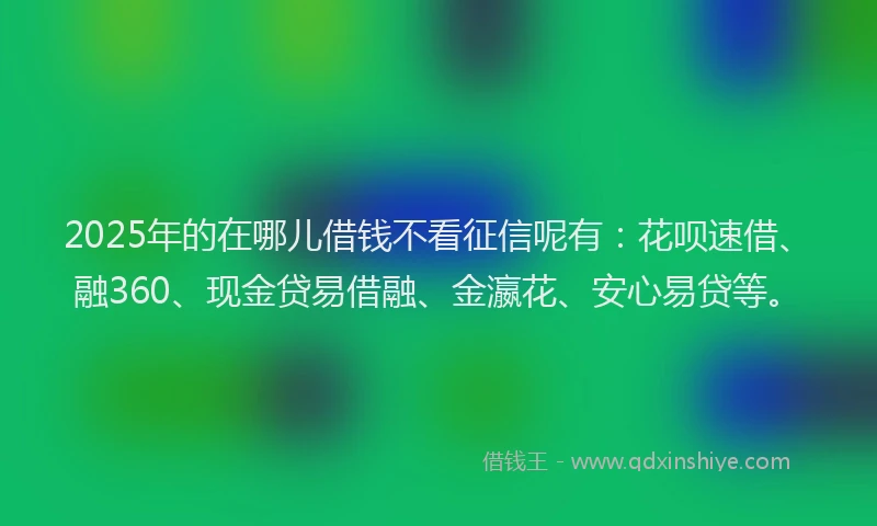 2025年的在哪儿借钱不看征信呢有：花呗速借、融360、现金贷易借融、金瀛花、安心易贷等。