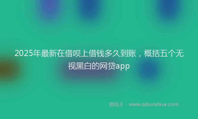 2025年最新在借呗上借钱多久到账，概括五个无视黑白的网贷app