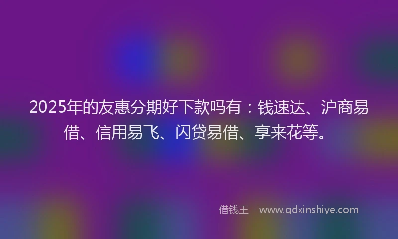 2025年的友惠分期好下款吗有：钱速达、沪商易借、信用易飞、闪贷易借、享来花等。