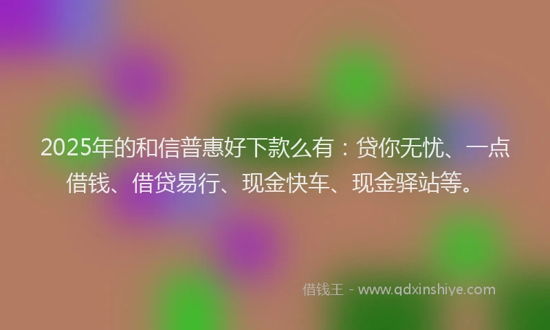 2025年的和信普惠好下款么有：贷你无忧、一点借钱、借贷易行、现金快车、现金驿站等。
