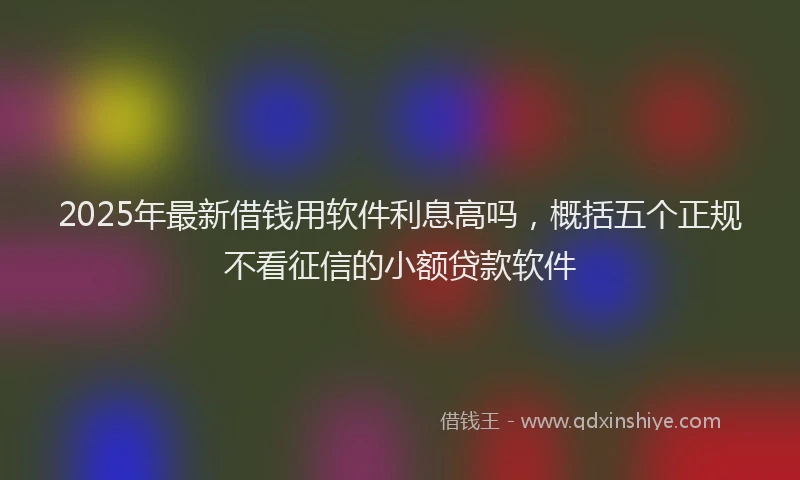 2025年最新借钱用软件利息高吗，概括五个正规不看征信的小额贷款软件