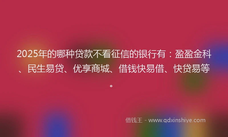 2025年的哪种贷款不看征信的银行有：盈盈金科、民生易贷、优享商城、借钱快易借、快贷易等。
