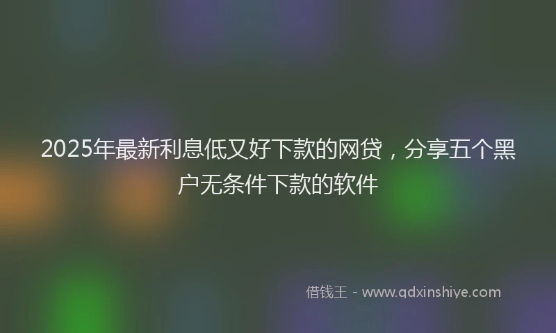 2025年最新利息低又好下款的网贷，分享五个黑户无条件下款的软件