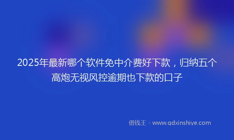 2025年最新哪个软件免中介费好下款，归纳五个高炮无视风控逾期也下款的口子
