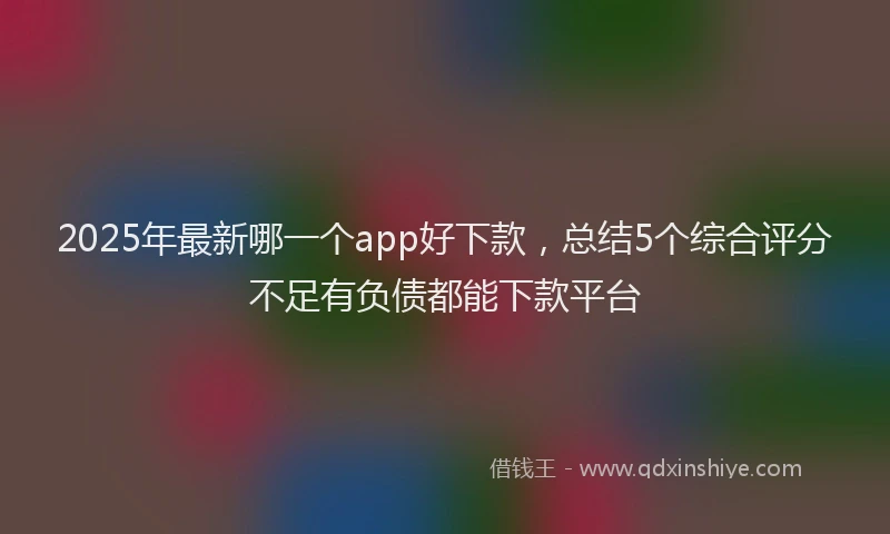 2025年最新哪一个app好下款，总结5个综合评分不足有负债都能下款平台