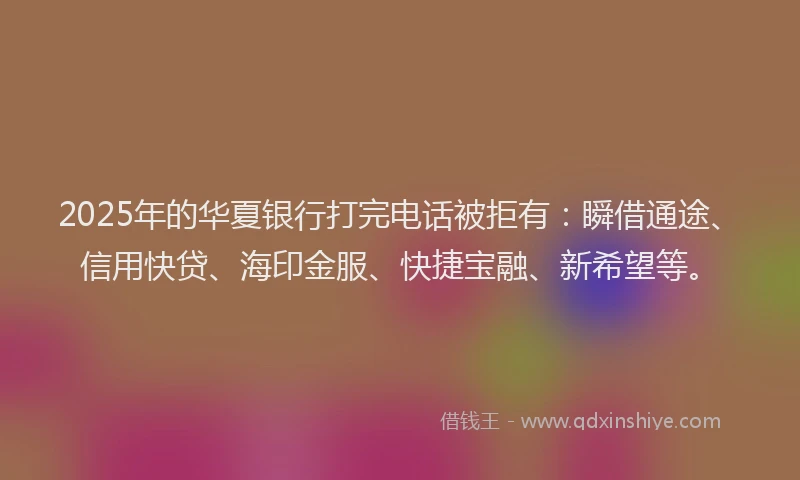 2025年的华夏银行打完电话被拒有：瞬借通途、信用快贷、海印金服、快捷宝融、新希望等。