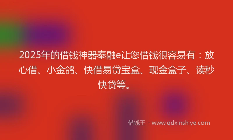2025年的借钱神器泰融e让您借钱很容易有：放心借、小金鸽、快借易贷宝盒、现金盒子、读秒快贷等。