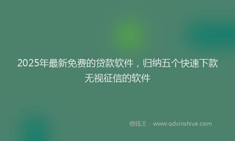 2025年最新免费的贷款软件，归纳五个快速下款无视征信的软件