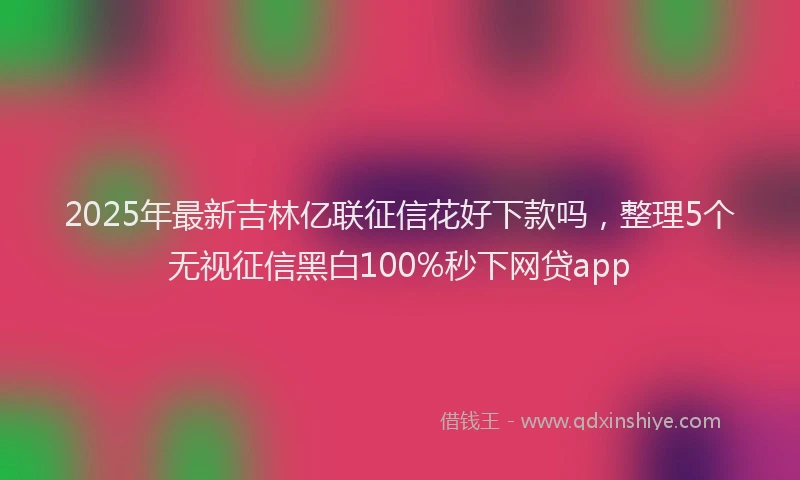 2025年最新吉林亿联征信花好下款吗，整理5个无视征信黑白100%秒下网贷app