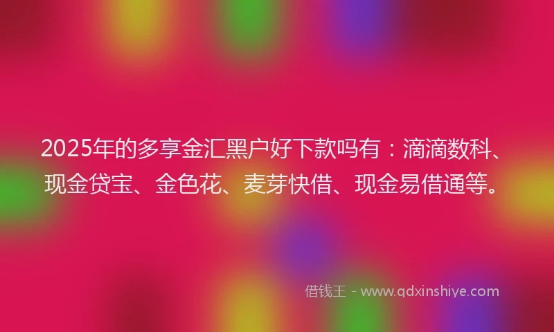 2025年的多享金汇黑户好下款吗有：滴滴数科、现金贷宝、金色花、麦芽快借、现金易借通等。