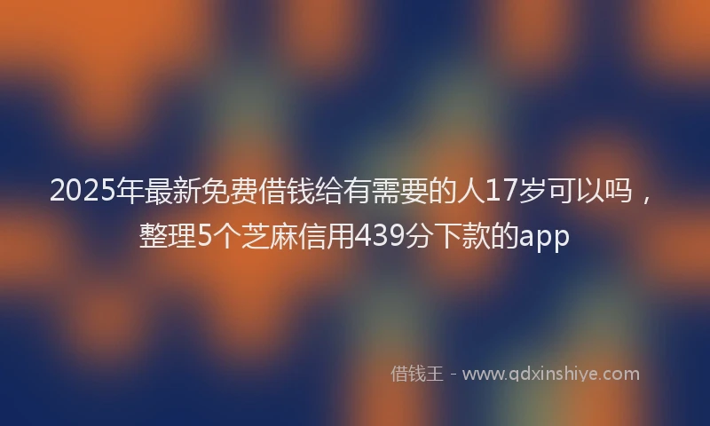 2025年最新免费借钱给有需要的人17岁可以吗，整理5个芝麻信用439分下款的app