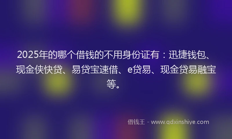 2025年的哪个借钱的不用身份证有：迅捷钱包、现金侠快贷、易贷宝速借、e贷易、现金贷易融宝等。