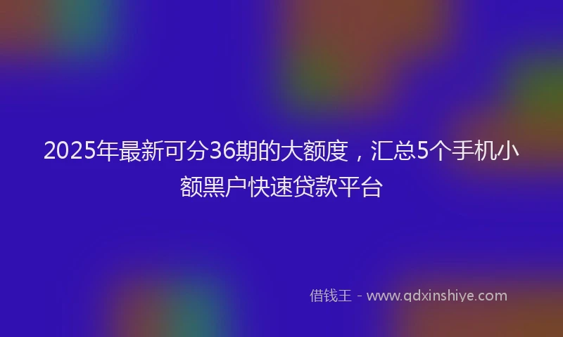 2025年最新可分36期的大额度，汇总5个手机小额黑户快速贷款平台