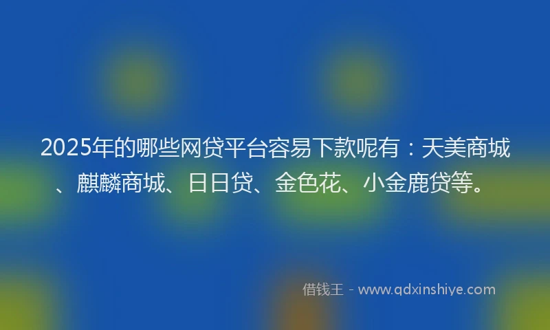 2025年的哪些网贷平台容易下款呢有：天美商城、麒麟商城、日日贷、金色花、小金鹿贷等。