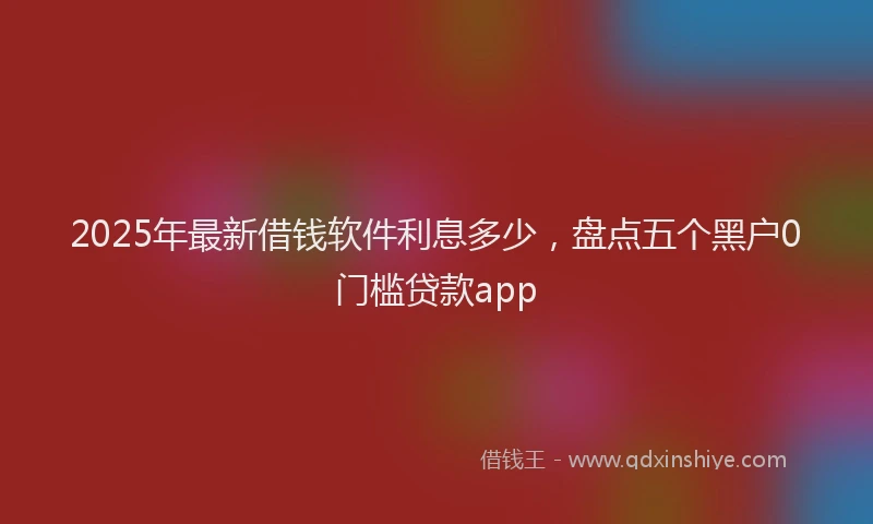 2025年最新借钱软件利息多少，盘点五个黑户0门槛贷款app