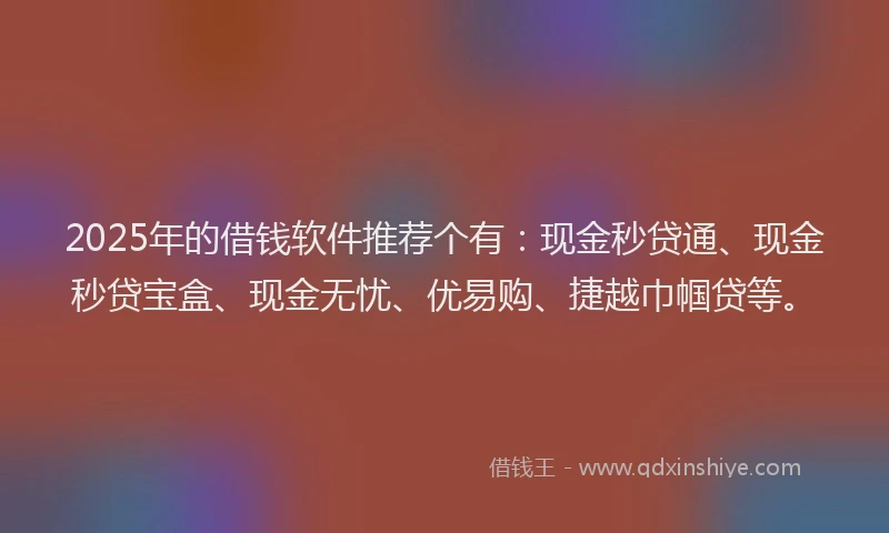 2025年的借钱软件推荐个有：现金秒贷通、现金秒贷宝盒、现金无忧、优易购、捷越巾帼贷等。