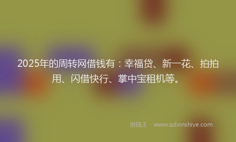 2025年的周转网借钱有：幸福贷、新一花、拍拍用、闪借快行、掌中宝租机等。