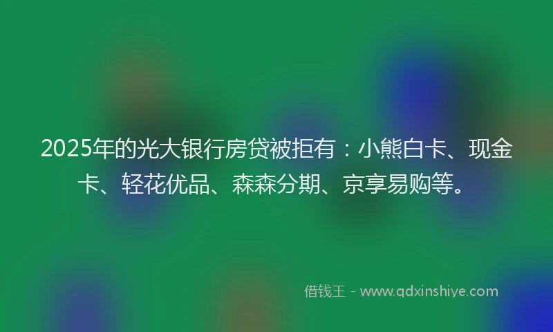 2025年的光大银行房贷被拒有：小熊白卡、现金卡、轻花优品、森森分期、京享易购等。
