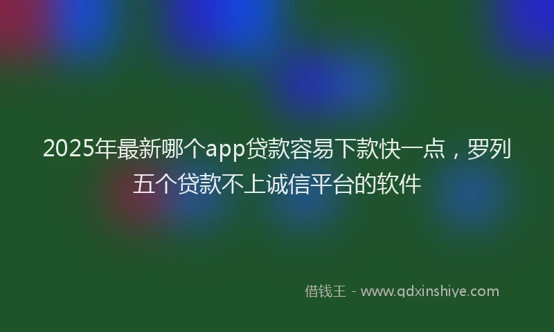 2025年最新哪个app贷款容易下款快一点，罗列五个贷款不上诚信平台的软件