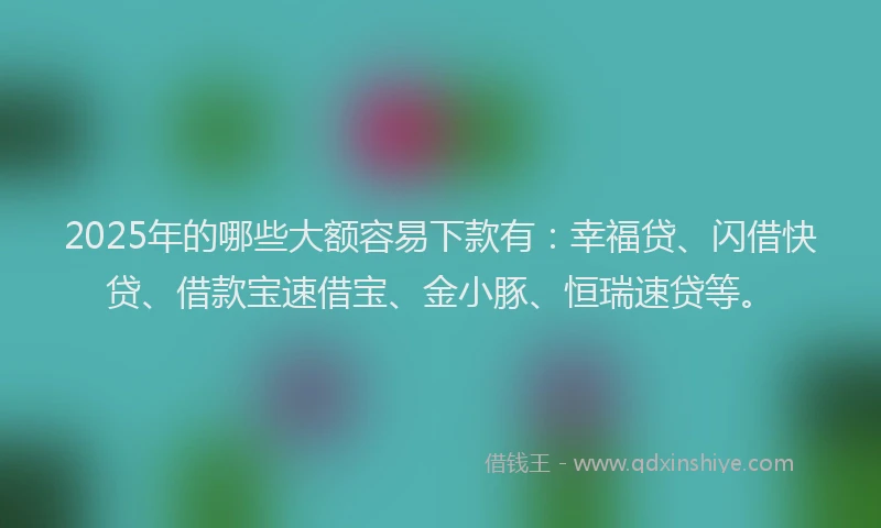 2025年的哪些大额容易下款有：幸福贷、闪借快贷、借款宝速借宝、金小豚、恒瑞速贷等。