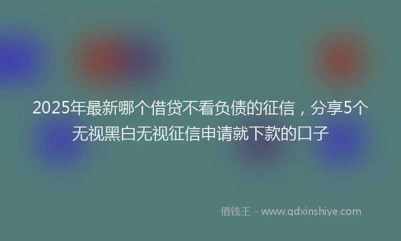 2025年最新哪个借贷不看负债的征信，分享5个无视黑白无视征信申请就下款的口子