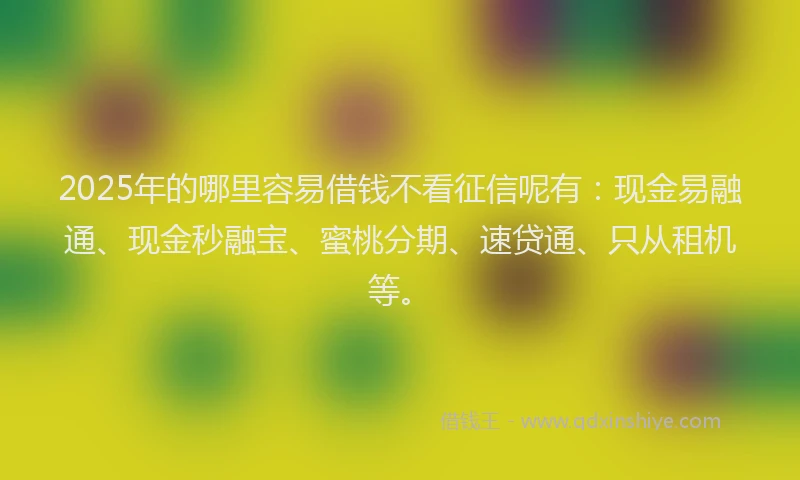 2025年的哪里容易借钱不看征信呢有：现金易融通、现金秒融宝、蜜桃分期、速贷通、只从租机等。