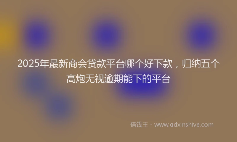 2025年最新商会贷款平台哪个好下款，归纳五个高炮无视逾期能下的平台
