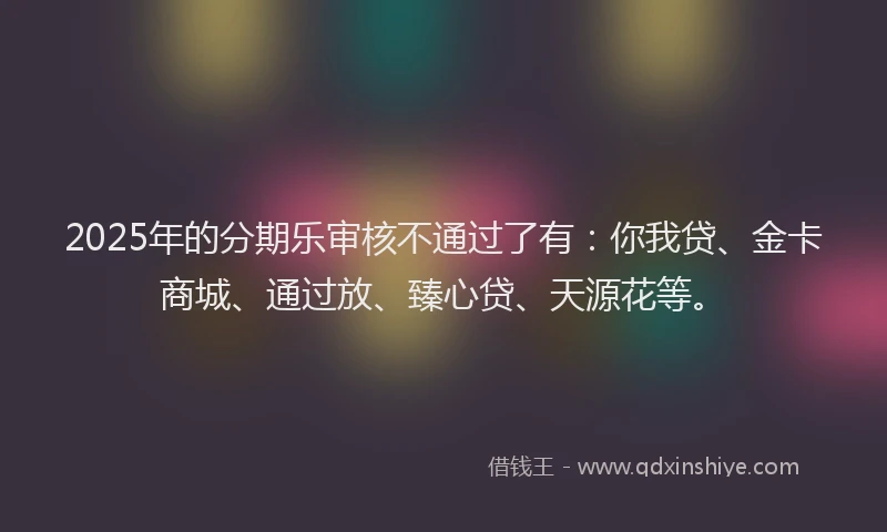 2025年的分期乐审核不通过了有：你我贷、金卡商城、通过放、臻心贷、天源花等。