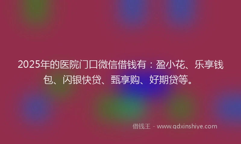 2025年的医院门口微信借钱有：盈小花、乐享钱包、闪银快贷、甄享购、好期贷等。