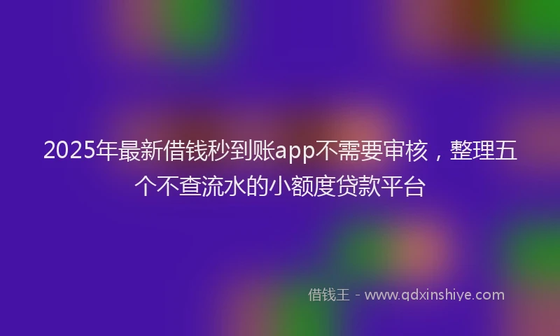 2025年最新借钱秒到账app不需要审核，整理五个不查流水的小额度贷款平台