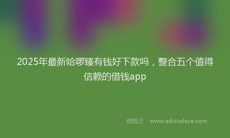 2025年最新哈啰臻有钱好下款吗，整合五个值得信赖的借钱app