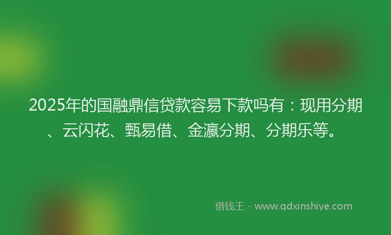 2025年的国融鼎信贷款容易下款吗有：现用分期、云闪花、甄易借、金瀛分期、分期乐等。