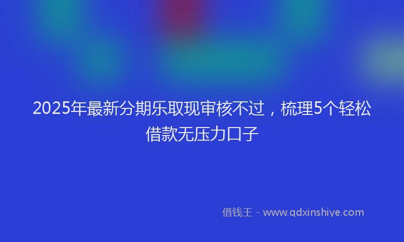 2025年最新分期乐取现审核不过，梳理5个轻松借款无压力口子