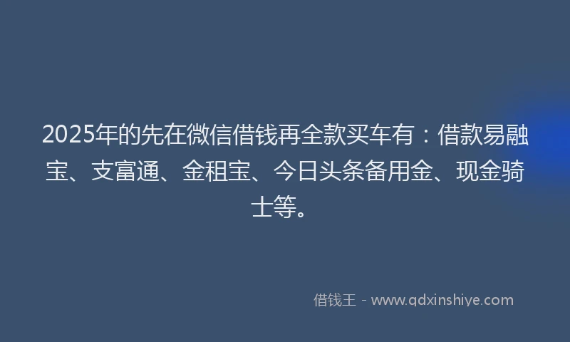2025年的先在微信借钱再全款买车有：借款易融宝、支富通、金租宝、今日头条备用金、现金骑士等。