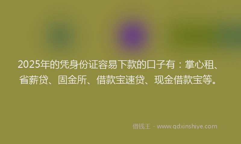 2025年的凭身份证容易下款的口子有：掌心租、省薪贷、固金所、借款宝速贷、现金借款宝等。